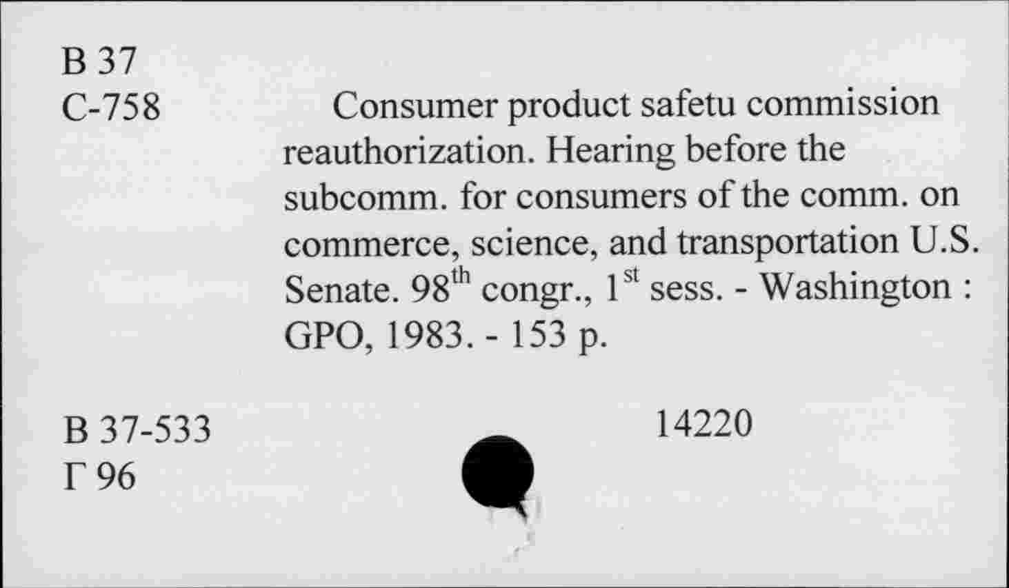 ﻿B 37
C-758	Consumer product safetu commission
reauthorization. Hearing before the subcomm, for consumers of the comm, on commerce, science, and transportation U.S. Senate. 98th congr., 1st sess. - Washington : GPO, 1983. - 153 p.
B 37-533 f 96
14220